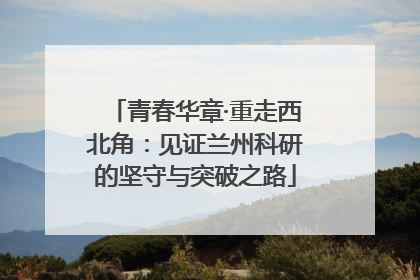 青春华章·重走西北角：见证兰州科研的坚守与突破之路