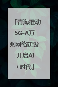 青海推动5G-A万兆网络建设 开启AI+时代