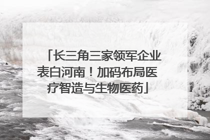 长三角三家领军企业表白河南！加码布局医疗智造与生物医药