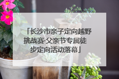 长沙市亲子定向越野挑战赛·父亲节专属徒步定向活动落幕