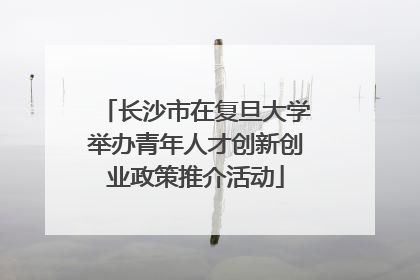 长沙市在复旦大学举办青年人才创新创业政策推介活动