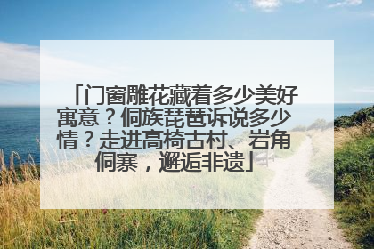 门窗雕花藏着多少美好寓意？侗族琵琶诉说多少情？走进高椅古村、岩角侗寨，邂逅非遗