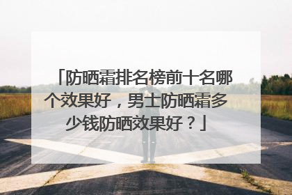 防晒霜排名榜前十名哪个效果好，男士防晒霜多少钱防晒效果好？