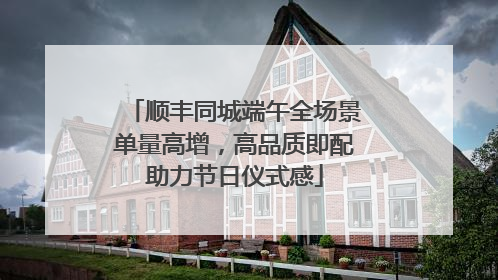 顺丰同城端午全场景单量高增，高品质即配助力节日仪式感