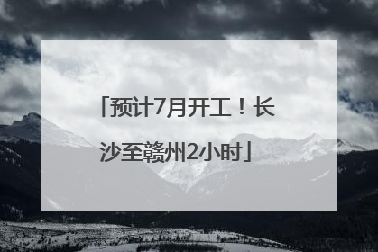 预计7月开工！长沙至赣州2小时