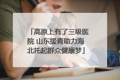 高原上有了三级医院 山东援青助力海北托起群众健康梦