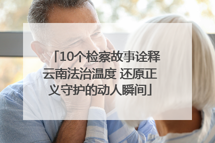 10个检察故事诠释云南法治温度 还原正义守护的动人瞬间