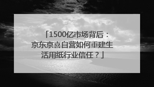 1500亿市场背后：京东京喜自营如何重建生活用纸行业信任？