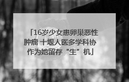 16岁少女患卵巢恶性肿瘤 十堰人医多学科协作为她留存“生”机