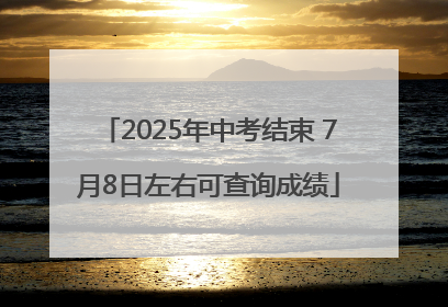 2025年中考结束 7月8日左右可查询成绩