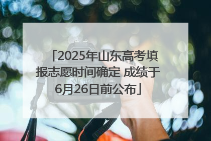 2025年山东高考填报志愿时间确定 成绩于6月26日前公布