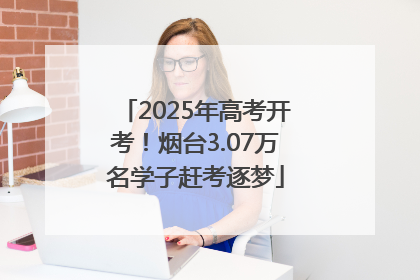 2025年高考开考！烟台3.07万名学子赶考逐梦