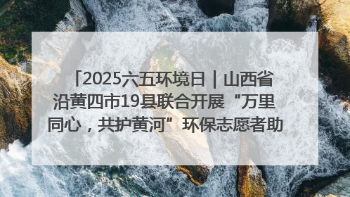 2025六五环境日｜山西省沿黄四市19县联合开展“万里同心，共护黄河”环保志愿者助力一泓清水入黄河公益活动