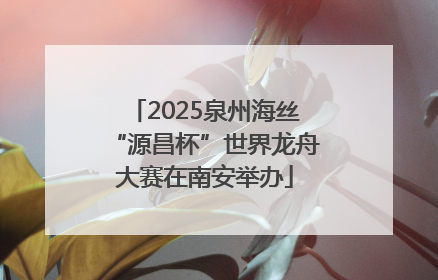 2025泉州海丝“源昌杯”世界龙舟大赛在南安举办