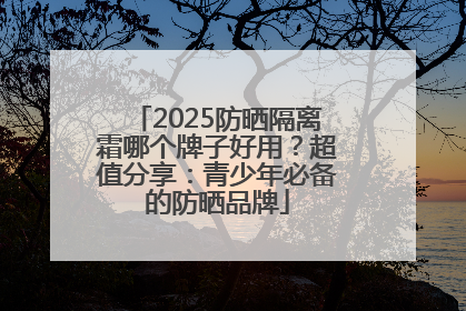 2025防晒隔离霜哪个牌子好用？超值分享：青少年必备的防晒品牌