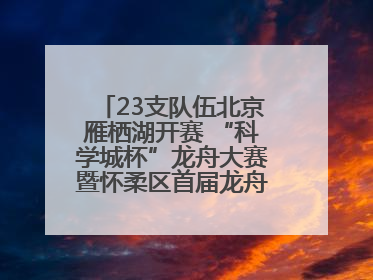23支队伍北京雁栖湖开赛 “科学城杯”龙舟大赛暨怀柔区首届龙舟拔河赛举办