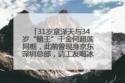31岁章泽天与34岁“赌王”千金何超莲同框，此前曾现身京东深圳总部，请工友喝冰饮，点了300多杯