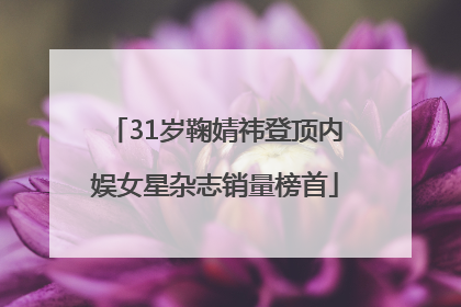 31岁鞠婧祎登顶内娱女星杂志销量榜首