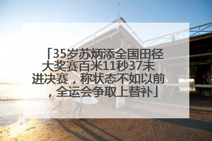 35岁苏炳添全国田径大奖赛百米11秒37未进决赛，称状态不如以前，全运会争取上替补