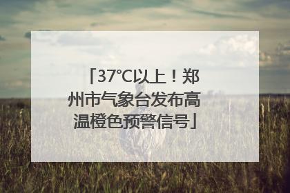 37℃以上！郑州市气象台发布高温橙色预警信号