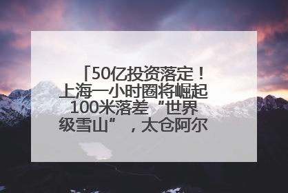 50亿投资落定！上海一小时圈将崛起100米落差“世界级雪山”，太仓阿尔卑斯二期重磅开工