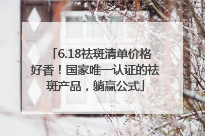 6.18祛斑清单价格好香！国家唯一认证的祛斑产品，躺赢公式