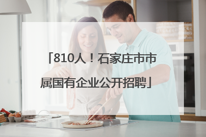 810人！石家庄市市属国有企业公开招聘