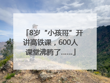 8岁“小孩哥”开讲高铁课，600人课堂沸腾了……