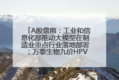 A股盘前：工业和信息化部推动大模型在制造业重点行业落地部署；万泰生物九价HPV疫苗获批上市；特朗普催促鲍威尔降息